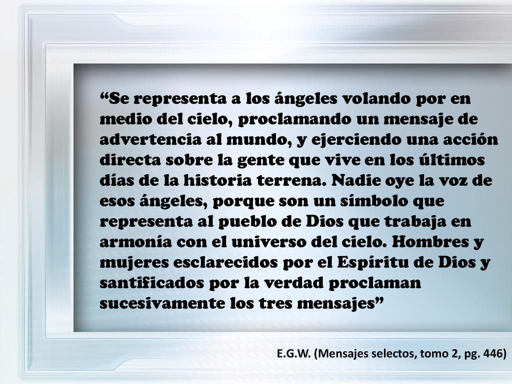 Se representa a los ángeles volando por en medio del cielo, proclamando un mensaje de advertencia al mundo, y ejerciendo una acción directa sobre la gente que vive en los últimos días de la historia terrena. Nadie oye la voz de esos ángeles, porque son un símbolo que representa al pueblo de Dios que trabaja en armonía con el universo del cielo. Hombres y mujeres esclarecidos por el Espíritu de Dios y santificados por la verdad proclaman sucesivamente los tres mensajes