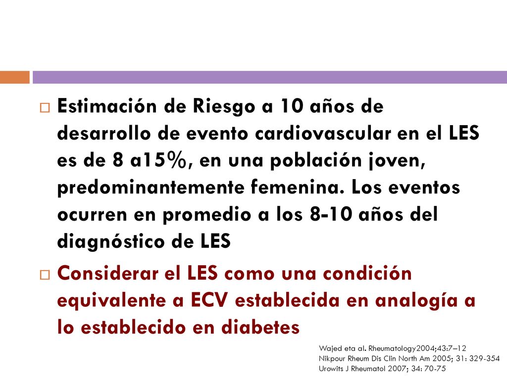 Estimación de Riesgo a 10 años de desarrollo de evento cardiovascular en el LES es de 8 a15%, en una población joven, predominantemente femenina. Los eventos ocurren en promedio a los 8-10 años del diagnóstico de LES