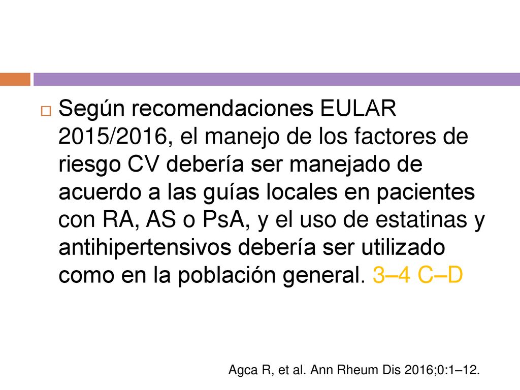 Según recomendaciones EULAR 2015/2016, el manejo de los factores de riesgo CV debería ser manejado de acuerdo a las guías locales en pacientes con RA, AS o PsA, y el uso de estatinas y antihipertensivos debería ser utilizado como en la población general. 3–4 C–D