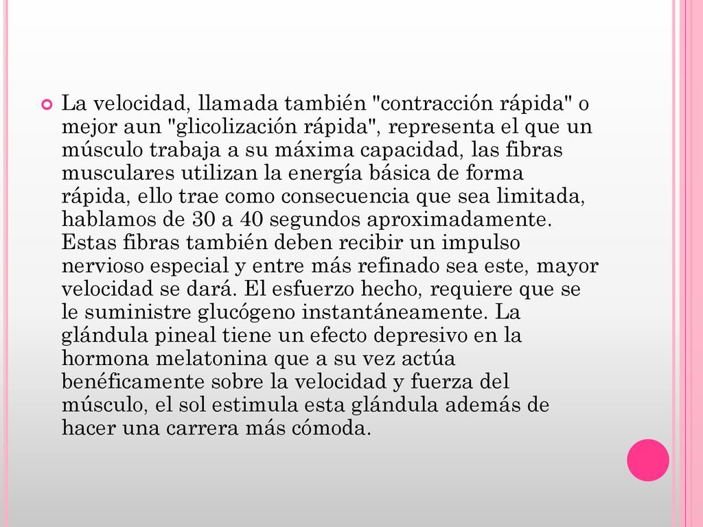 La velocidad, llamada también contracción rápida o mejor aun glicolización rápida , representa el que un músculo trabaja a su máxima capacidad, las fibras musculares utilizan la energía básica de forma rápida, ello trae como consecuencia que sea limitada, hablamos de 30 a 40 segundos aproximadamente.