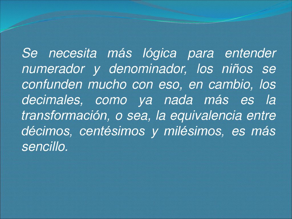 Se necesita más lógica para entender numerador y denominador, los niños se confunden mucho con eso, en cambio, los decimales, como ya nada más es la transformación, o sea, la equivalencia entre décimos, centésimos y milésimos, es más sencillo.
