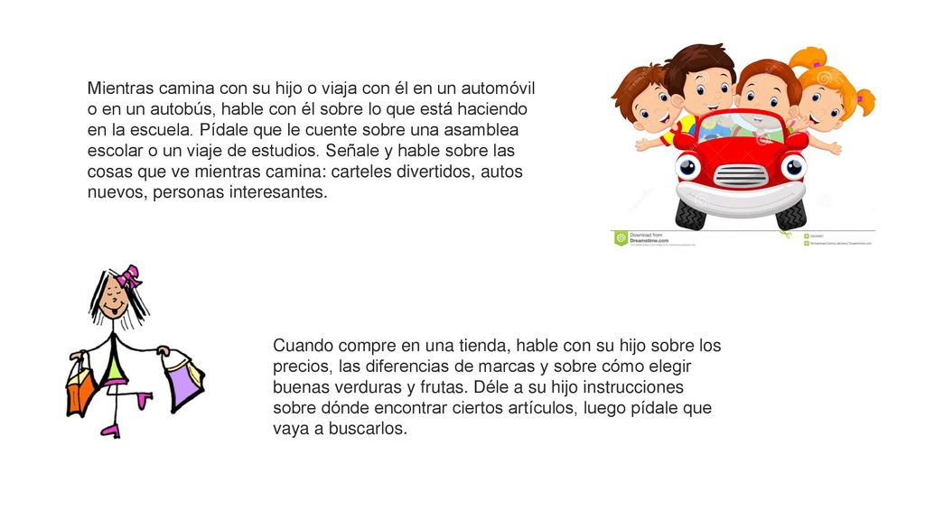 Mientras camina con su hijo o viaja con él en un automóvil o en un autobús, hable con él sobre lo que está haciendo en la escuela. Pídale que le cuente sobre una asamblea escolar o un viaje de estudios. Señale y hable sobre las cosas que ve mientras camina: carteles divertidos, autos nuevos, personas interesantes.