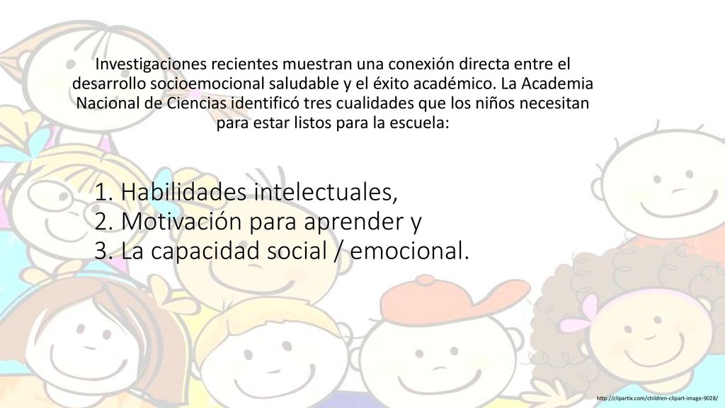 Investigaciones recientes muestran una conexión directa entre el desarrollo socioemocional saludable y el éxito académico. La Academia Nacional de Ciencias identificó tres cualidades que los niños necesitan para estar listos para la escuela: