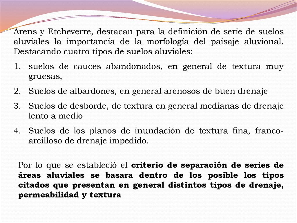 Arens y Etcheverre, destacan para la definición de serie de suelos aluviales la importancia de la morfología del paisaje aluvional. Destacando cuatro tipos de suelos aluviales: