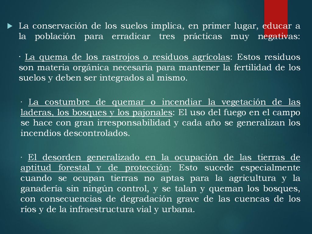 La conservación de los suelos implica, en primer lugar, educar a la población para erradicar tres prácticas muy negativas: · La quema de los rastrojos o residuos agrícolas: Estos residuos son materia orgánica necesaria para mantener la fertilidad de los suelos y deben ser integrados al mismo.