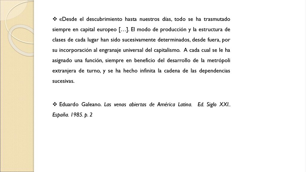 «Desde el descubrimiento hasta nuestros días, todo se ha trasmutado siempre en capital europeo […]. El modo de producción y la estructura de clases de cada lugar han sido sucesivamente determinados, desde fuera, por su incorporación al engranaje universal del capitalismo. A cada cual se le ha asignado una función, siempre en beneficio del desarrollo de la metrópoli extranjera de turno, y se ha hecho infinita la cadena de las dependencias sucesivas.