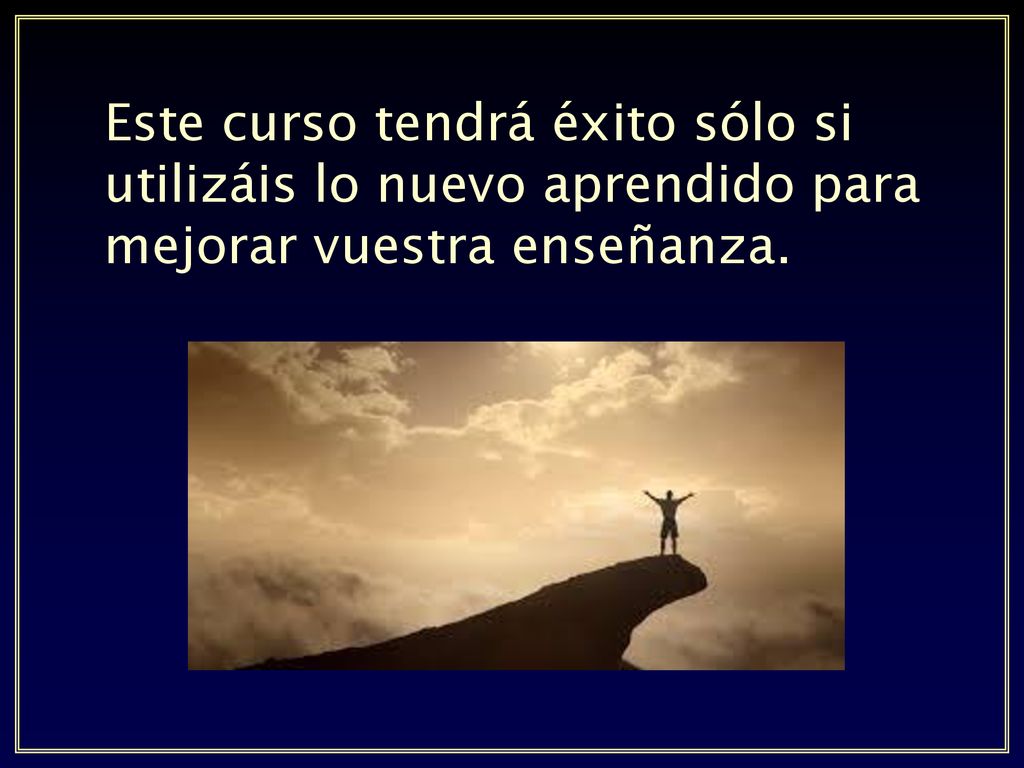 Este curso tendrá éxito sólo si utilizáis lo nuevo aprendido para mejorar vuestra enseñanza.