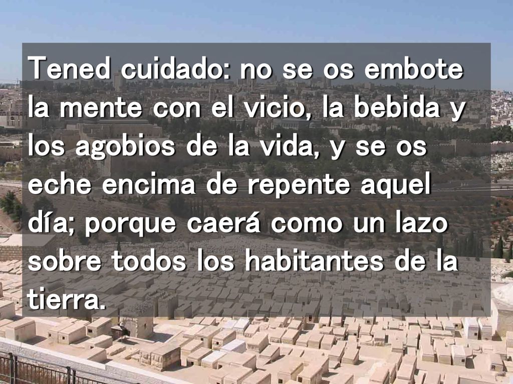 Tened cuidado: no se os embote la mente con el vicio, la bebida y los agobios de la vida, y se os eche encima de repente aquel día; porque caerá como un lazo sobre todos los habitantes de la tierra.