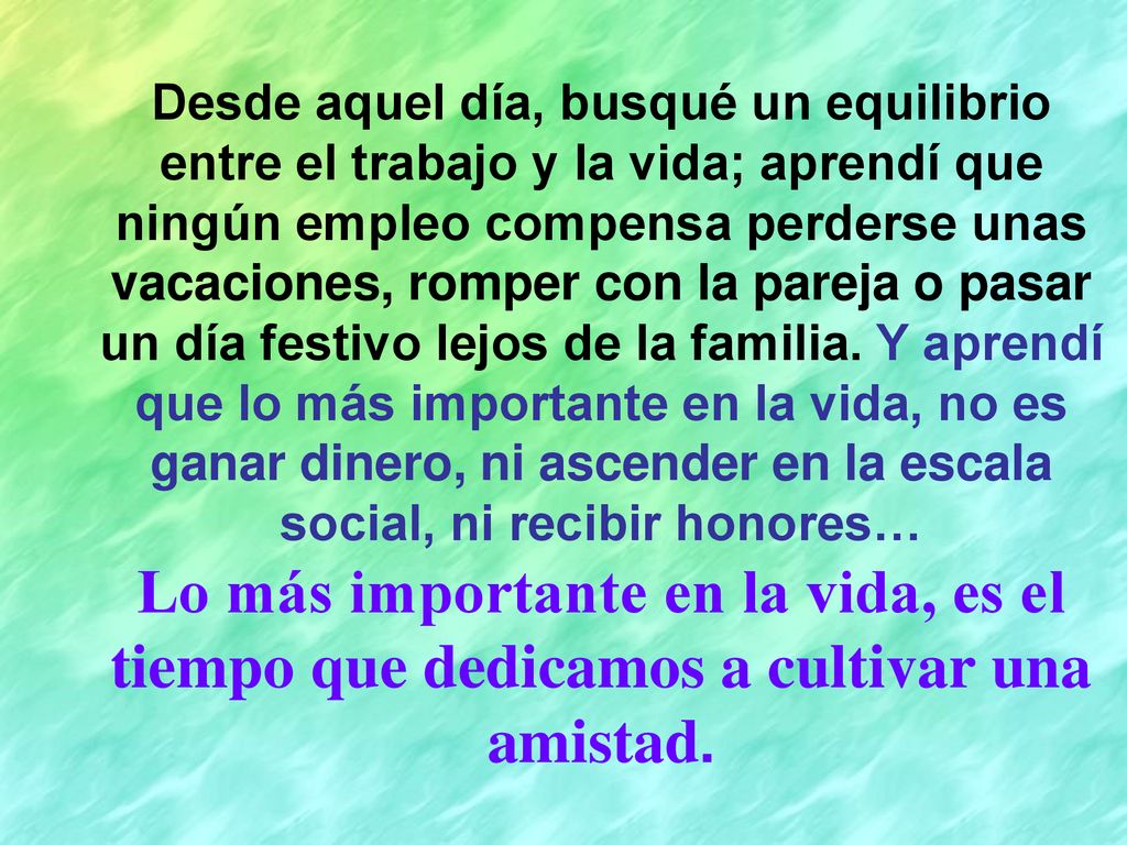 Desde aquel día, busqué un equilibrio entre el trabajo y la vida; aprendí que ningún empleo compensa perderse unas vacaciones, romper con la pareja o pasar un día festivo lejos de la familia. Y aprendí que lo más importante en la vida, no es ganar dinero, ni ascender en la escala social, ni recibir honores…