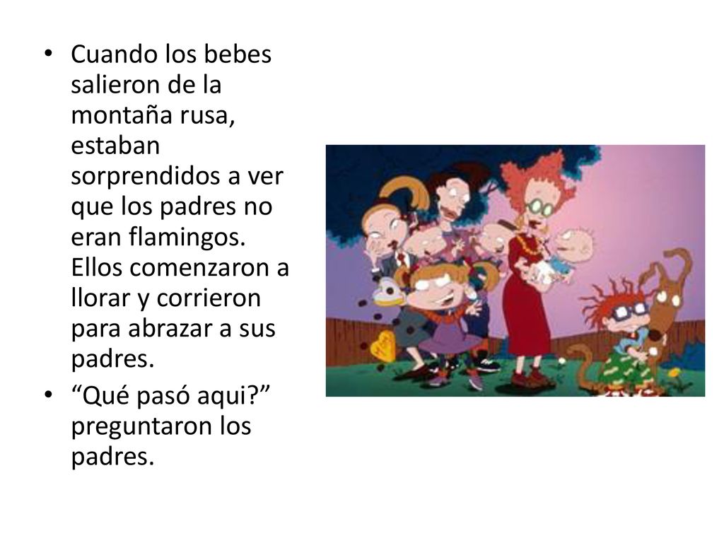 Cuando los bebes salieron de la montaña rusa, estaban sorprendidos a ver que los padres no eran flamingos. Ellos comenzaron a llorar y corrieron para abrazar a sus padres.