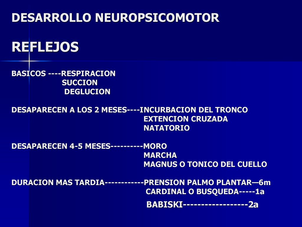 DESARROLLO NEUROPSICOMOTOR REFLEJOS BASICOS ----RESPIRACION SUCCION DEGLUCION DESAPARECEN A LOS 2 MESES----INCURBACION DEL TRONCO EXTENCION CRUZADA NATATORIO DESAPARECEN 4-5 MESES MORO MARCHA MAGNUS O TONICO DEL CUELLO DURACION MAS TARDIA PRENSION PALMO PLANTAR—6m CARDINAL O BUSQUEDA-----1a BABISKI a