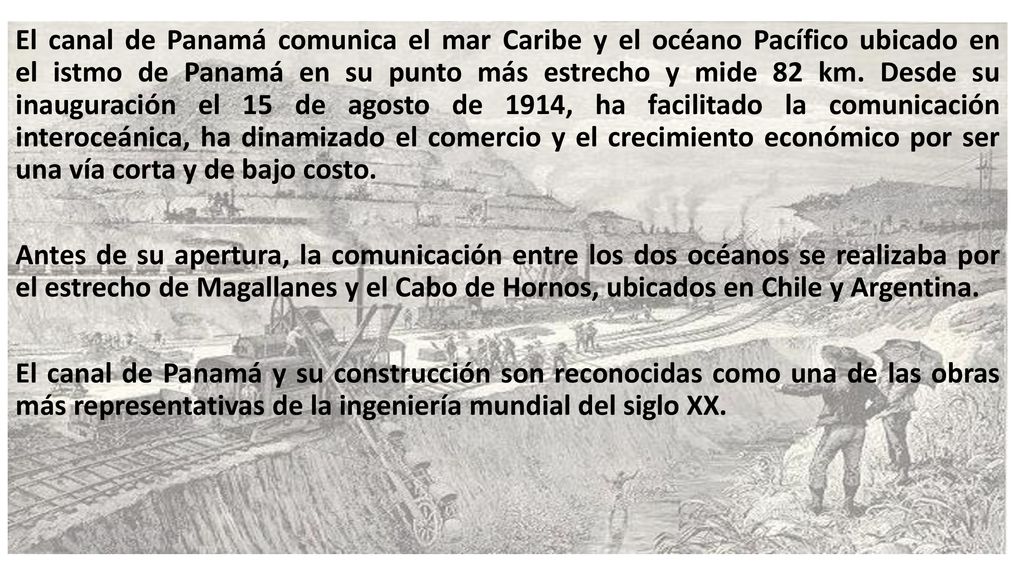El canal de Panamá comunica el mar Caribe y el océano Pacífico ubicado en el istmo de Panamá en su punto más estrecho y mide 82 km.​ Desde su inauguración el 15 de agosto de 1914, ha facilitado la comunicación interoceánica, ha dinamizado el comercio y el crecimiento económico por ser una vía corta y de bajo costo.