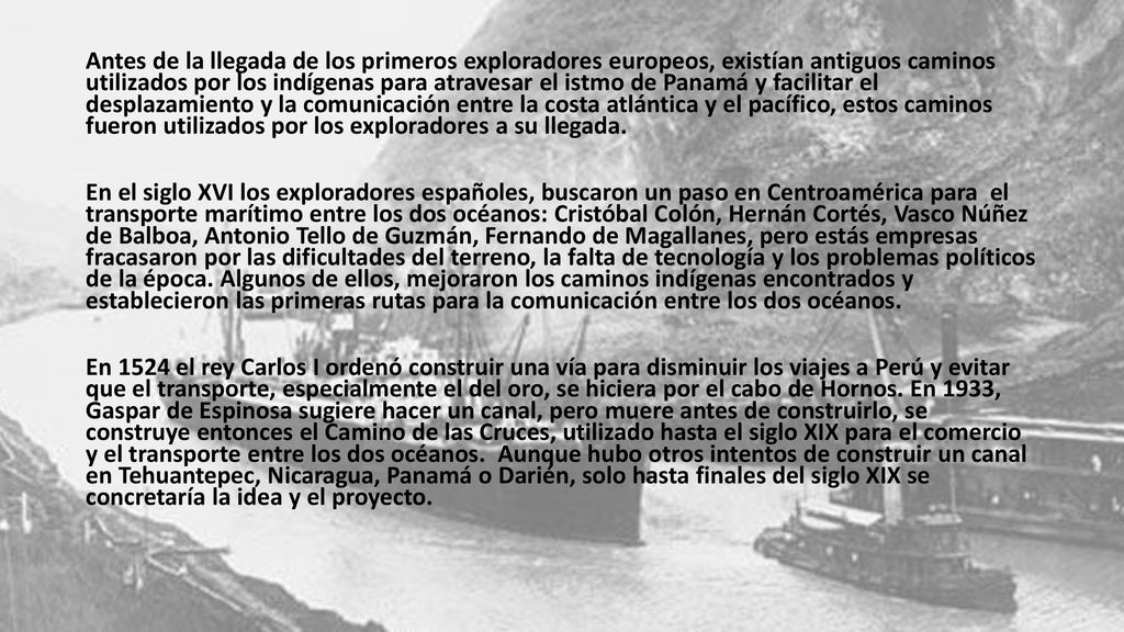 Antes de la llegada de los primeros exploradores europeos, existían antiguos caminos utilizados por los indígenas para atravesar el istmo de Panamá y facilitar el desplazamiento y la comunicación entre la costa atlántica y el pacífico, estos caminos fueron utilizados por los exploradores a su llegada.
