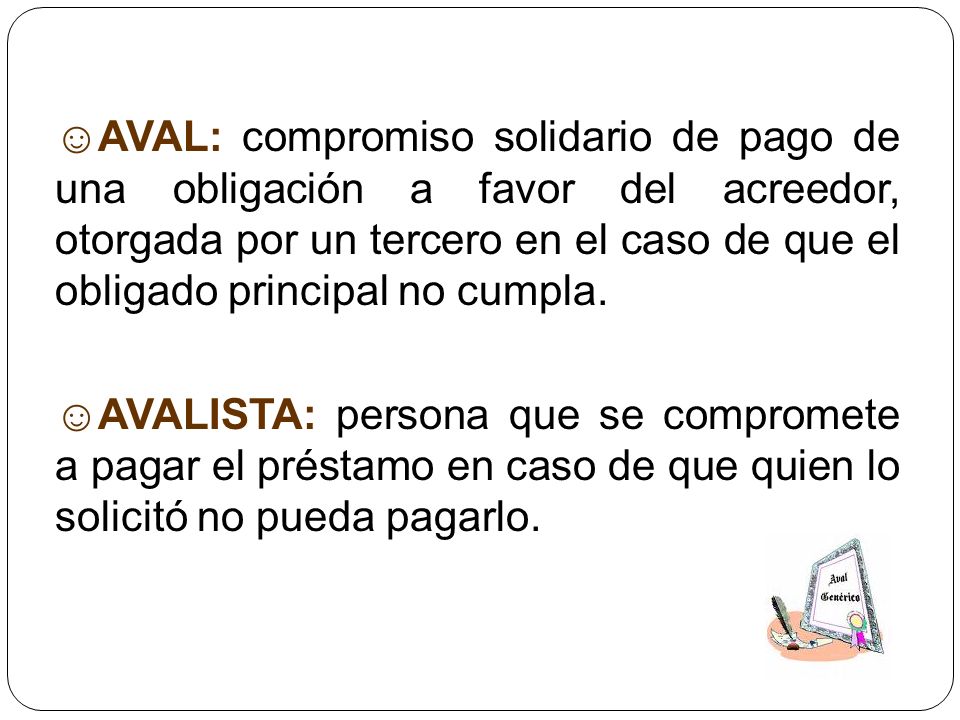 ☺AVAL: compromiso solidario de pago de una obligación a favor del acreedor, otorgada por un tercero en el caso de que el obligado principal no cumpla.