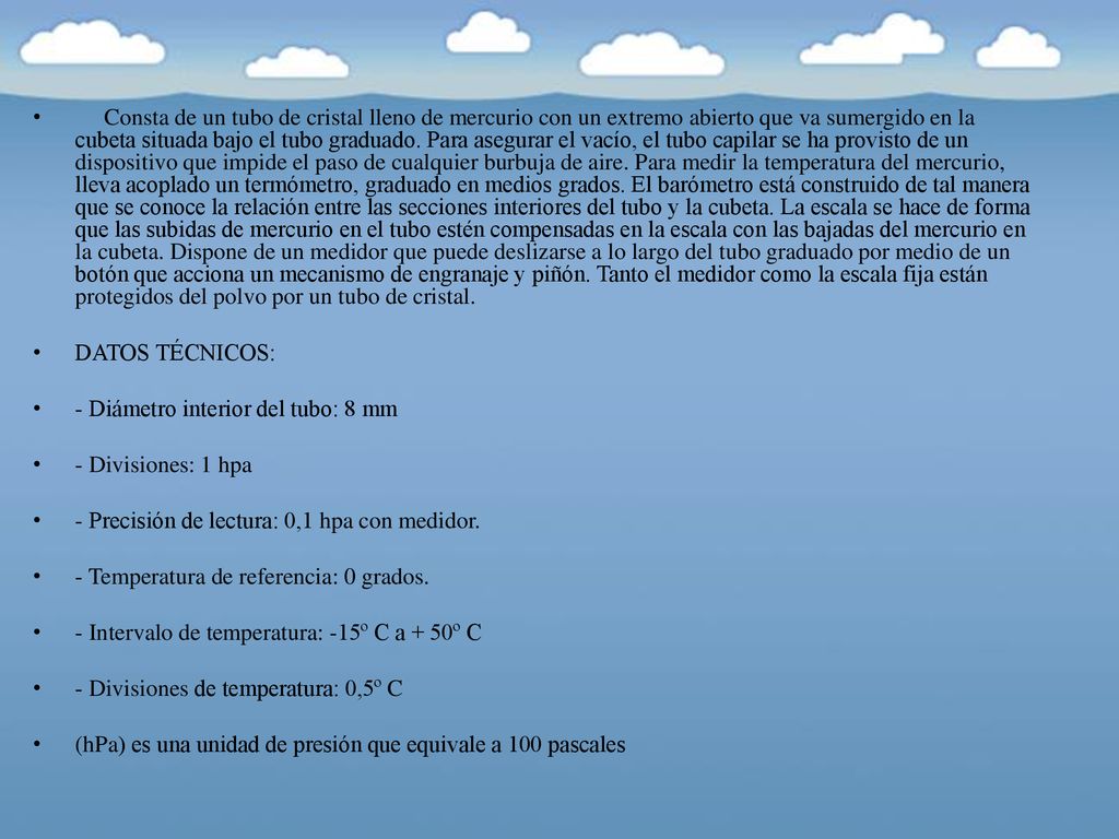 Consta de un tubo de cristal lleno de mercurio con un extremo abierto que va sumergido en la cubeta situada bajo el tubo graduado. Para asegurar el vacío, el tubo capilar se ha provisto de un dispositivo que impide el paso de cualquier burbuja de aire. Para medir la temperatura del mercurio, lleva acoplado un termómetro, graduado en medios grados. El barómetro está construido de tal manera que se conoce la relación entre las secciones interiores del tubo y la cubeta. La escala se hace de forma que las subidas de mercurio en el tubo estén compensadas en la escala con las bajadas del mercurio en la cubeta. Dispone de un medidor que puede deslizarse a lo largo del tubo graduado por medio de un botón que acciona un mecanismo de engranaje y piñón. Tanto el medidor como la escala fija están protegidos del polvo por un tubo de cristal.