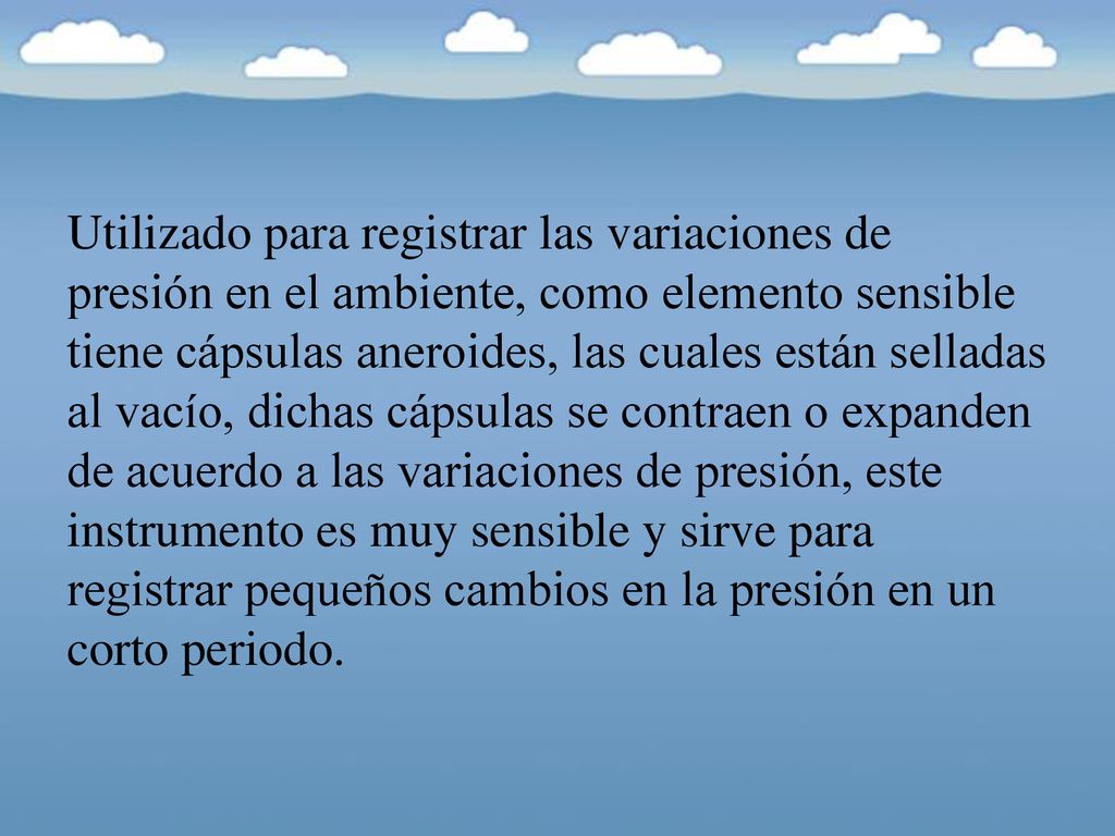 Utilizado para registrar las variaciones de presión en el ambiente, como elemento sensible tiene cápsulas aneroides, las cuales están selladas al vacío, dichas cápsulas se contraen o expanden de acuerdo a las variaciones de presión, este instrumento es muy sensible y sirve para registrar pequeños cambios en la presión en un corto periodo.