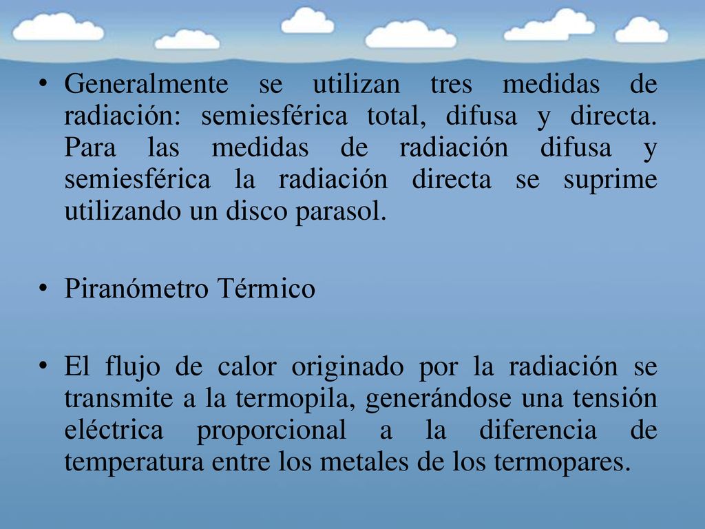 Generalmente se utilizan tres medidas de radiación: semiesférica total, difusa y directa. Para las medidas de radiación difusa y semiesférica la radiación directa se suprime utilizando un disco parasol.