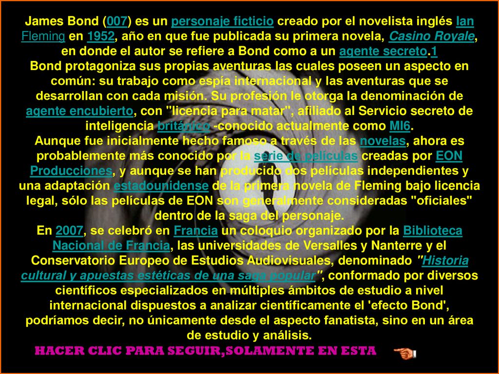 James Bond (007) es un personaje ficticio creado por el novelista inglés Ian Fleming en 1952, año en que fue publicada su primera novela, Casino Royale, en donde el autor se refiere a Bond como a un agente secreto.1