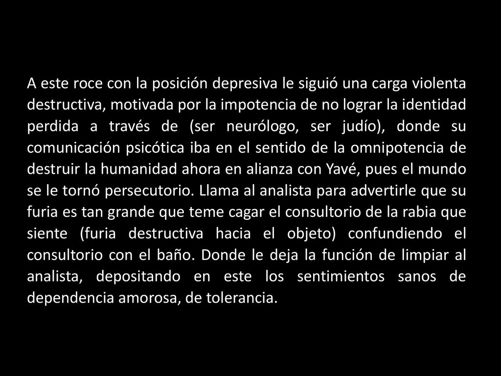 A este roce con la posición depresiva le siguió una carga violenta destructiva, motivada por la impotencia de no lograr la identidad perdida a través de (ser neurólogo, ser judío), donde su comunicación psicótica iba en el sentido de la omnipotencia de destruir la humanidad ahora en alianza con Yavé, pues el mundo se le tornó persecutorio.