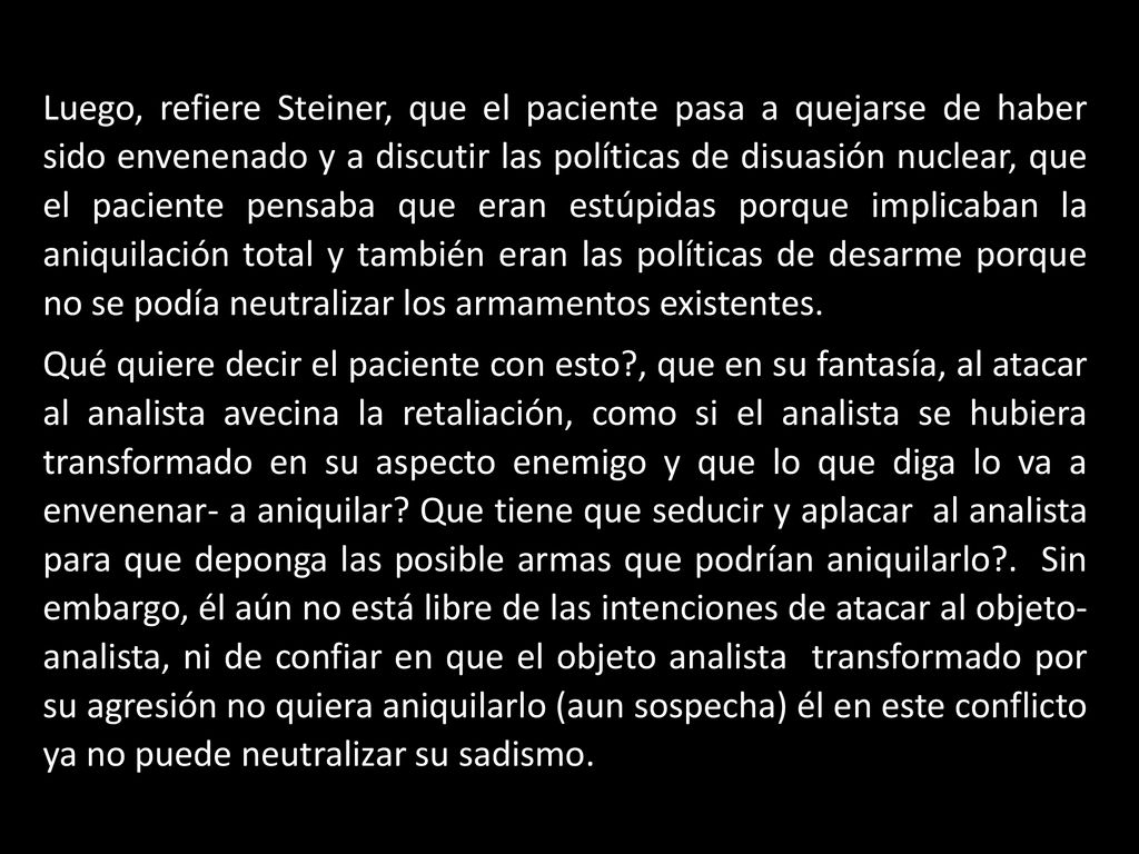 Luego, refiere Steiner, que el paciente pasa a quejarse de haber sido envenenado y a discutir las políticas de disuasión nuclear, que el paciente pensaba que eran estúpidas porque implicaban la aniquilación total y también eran las políticas de desarme porque no se podía neutralizar los armamentos existentes.