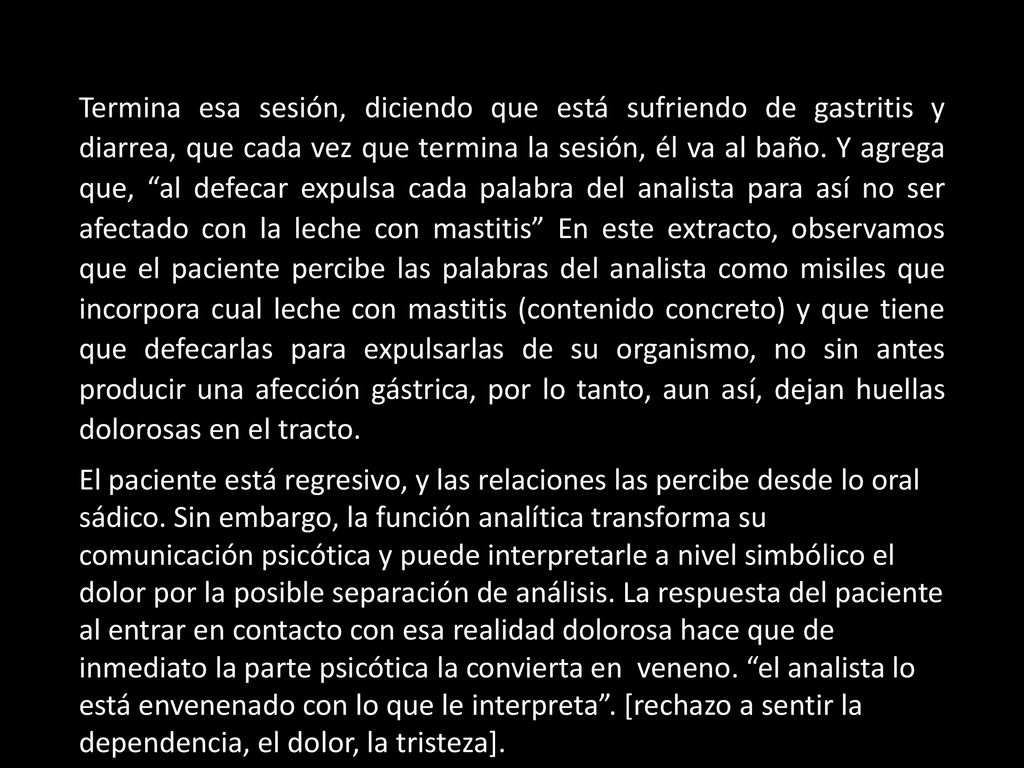 Termina esa sesión, diciendo que está sufriendo de gastritis y diarrea, que cada vez que termina la sesión, él va al baño. Y agrega que, al defecar expulsa cada palabra del analista para así no ser afectado con la leche con mastitis En este extracto, observamos que el paciente percibe las palabras del analista como misiles que incorpora cual leche con mastitis (contenido concreto) y que tiene que defecarlas para expulsarlas de su organismo, no sin antes producir una afección gástrica, por lo tanto, aun así, dejan huellas dolorosas en el tracto.