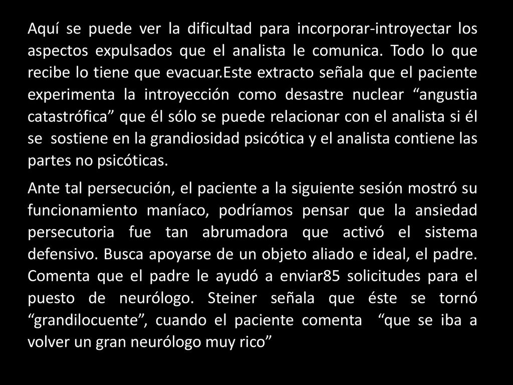 Aquí se puede ver la dificultad para incorporar-introyectar los aspectos expulsados que el analista le comunica. Todo lo que recibe lo tiene que evacuar.Este extracto señala que el paciente experimenta la introyección como desastre nuclear angustia catastrófica que él sólo se puede relacionar con el analista si él se sostiene en la grandiosidad psicótica y el analista contiene las partes no psicóticas.
