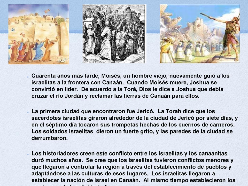 Cuarenta años más tarde, Moisés, un hombre viejo, nuevamente guió a los israelitas a la frontera con Canaán. Cuando Moisés muere, Joshua se convirtió en líder. De acuerdo a la Torá, Dios le dice a Joshua que debía cruzar el río Jordán y reclamar las tierras de Canaán para ellos.