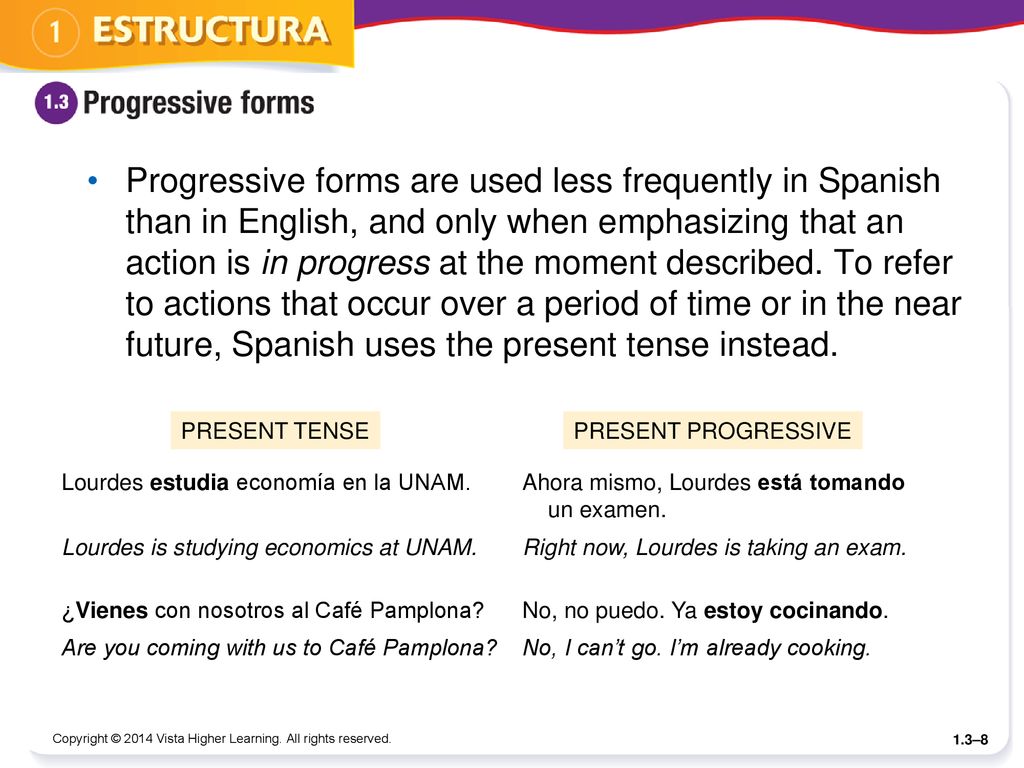 Progressive forms are used less frequently in Spanish than in English, and only when emphasizing that an action is in progress at the moment described. To refer to actions that occur over a period of time or in the near future, Spanish uses the present tense instead.