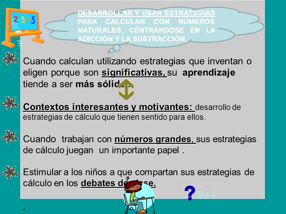 Cuando calculan utilizando estrategias que inventan o eligen porque son significativas, su aprendizaje tiende a ser más sólido . Contextos interesantes y motivantes: desarrollo de estrategias de cálculo que tienen sentido para ellos. Cuando trabajan con números grandes, sus estrategias de cálculo juegan un importante papel . Estimular a los niños a que compartan sus estrategias de cálculo en los debates de clase