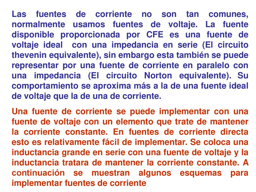 Las fuentes de corriente no son tan comunes, normalmente usamos fuentes de voltaje. La fuente disponible proporcionada por CFE es una fuente de voltaje ideal con una impedancia en serie (El circuito thevenin equivalente), sin embargo esta también se puede representar por una fuente de corriente en paralelo con una impedancia (El circuito Norton equivalente). Su comportamiento se aproxima más a la de una fuente ideal de voltaje que la de una de corriente.