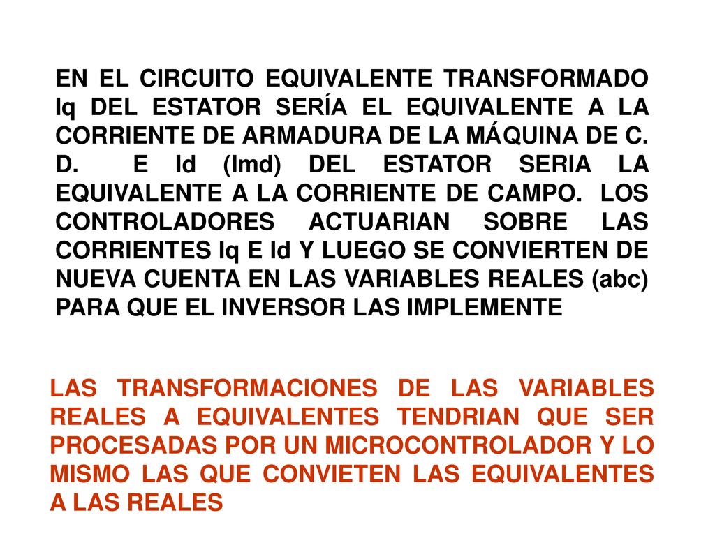 EN EL CIRCUITO EQUIVALENTE TRANSFORMADO Iq DEL ESTATOR SERÍA EL EQUIVALENTE A LA CORRIENTE DE ARMADURA DE LA MÁQUINA DE C. D. E Id (Imd) DEL ESTATOR SERIA LA EQUIVALENTE A LA CORRIENTE DE CAMPO. LOS CONTROLADORES ACTUARIAN SOBRE LAS CORRIENTES Iq E Id Y LUEGO SE CONVIERTEN DE NUEVA CUENTA EN LAS VARIABLES REALES (abc) PARA QUE EL INVERSOR LAS IMPLEMENTE