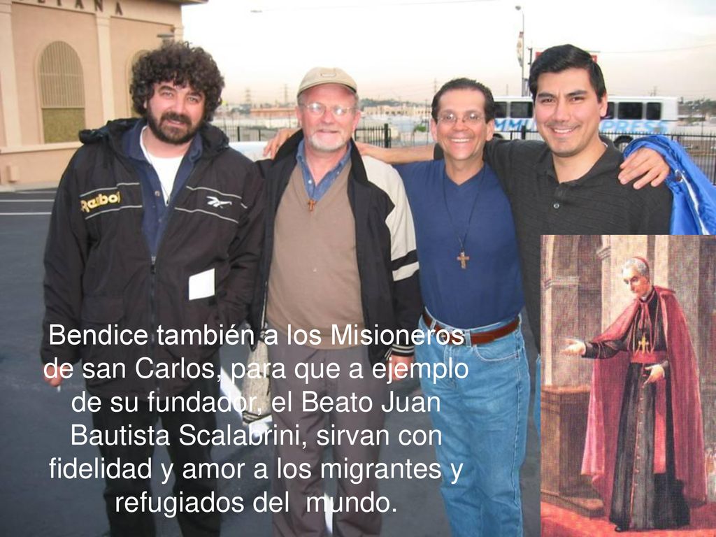 Bendice también a los Misioneros de san Carlos, para que a ejemplo de su fundador, el Beato Juan Bautista Scalabrini, sirvan con fidelidad y amor a los migrantes y refugiados del mundo.