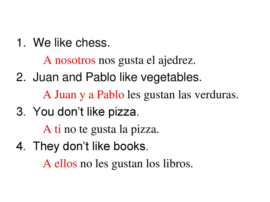 1. We like chess. A nosotros nos gusta el ajedrez. 2. Juan and Pablo like vegetables. A Juan y a Pablo les gustan las verduras.