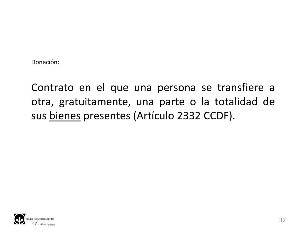 Donación: Contrato en el que una persona se transfiere a otra, gratuitamente, una parte o la totalidad de sus bienes presentes (Artículo 2332 CCDF).