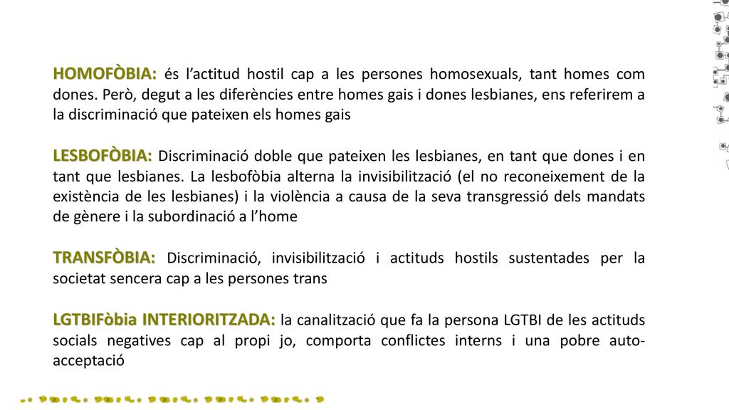 HOMOFÒBIA: és l’actitud hostil cap a les persones homosexuals, tant homes com dones. Però, degut a les diferències entre homes gais i dones lesbianes, ens referirem a la discriminació que pateixen els homes gais