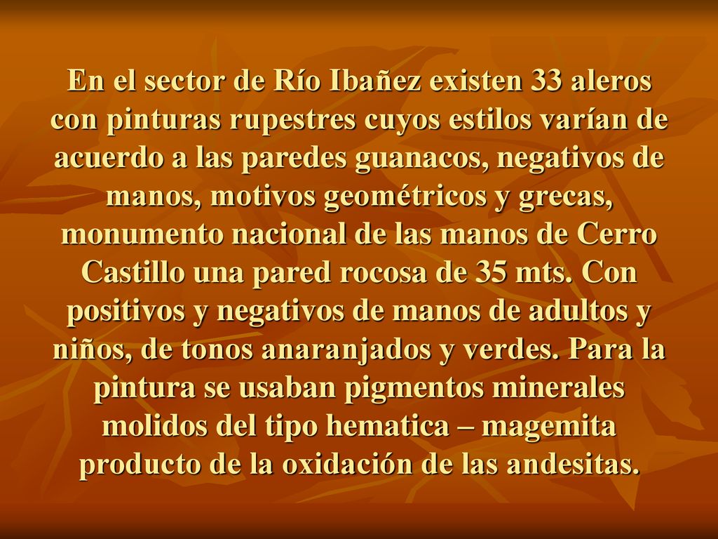 En el sector de Río Ibañez existen 33 aleros con pinturas rupestres cuyos estilos varían de acuerdo a las paredes guanacos, negativos de manos, motivos geométricos y grecas, monumento nacional de las manos de Cerro Castillo una pared rocosa de 35 mts.
