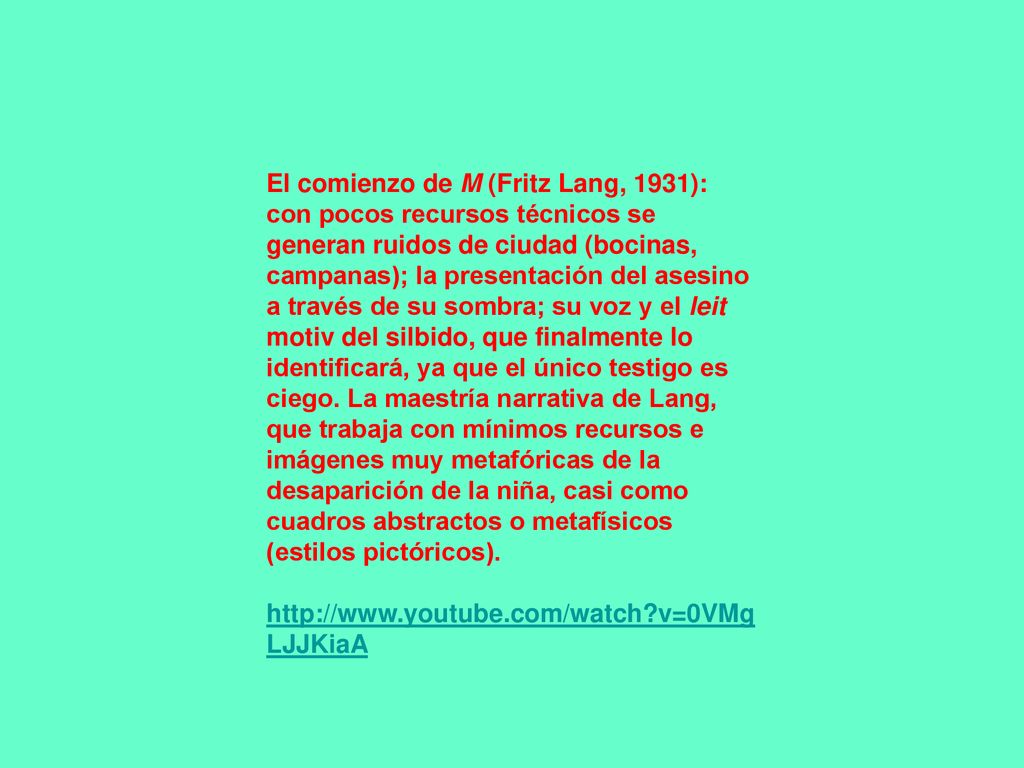 El comienzo de M (Fritz Lang, 1931): con pocos recursos técnicos se generan ruidos de ciudad (bocinas, campanas); la presentación del asesino a través de su sombra; su voz y el leit motiv del silbido, que finalmente lo identificará, ya que el único testigo es ciego. La maestría narrativa de Lang, que trabaja con mínimos recursos e imágenes muy metafóricas de la desaparición de la niña, casi como cuadros abstractos o metafísicos (estilos pictóricos).