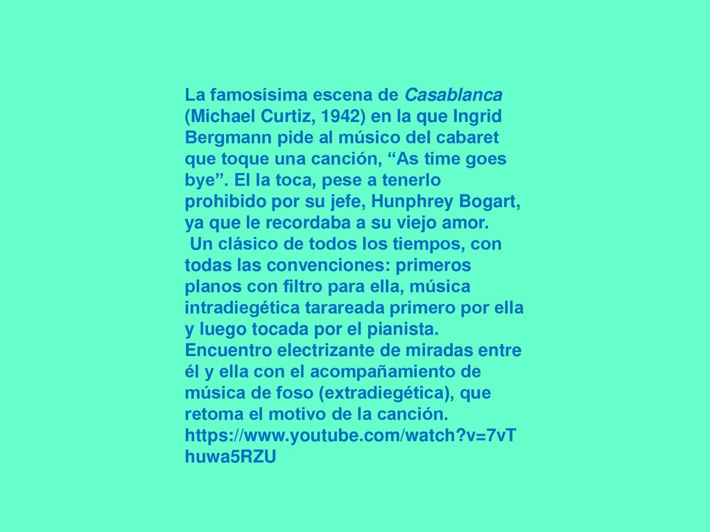 La famosísima escena de Casablanca (Michael Curtiz, 1942) en la que Ingrid Bergmann pide al músico del cabaret que toque una canción, As time goes bye . El la toca, pese a tenerlo prohibido por su jefe, Hunphrey Bogart, ya que le recordaba a su viejo amor.