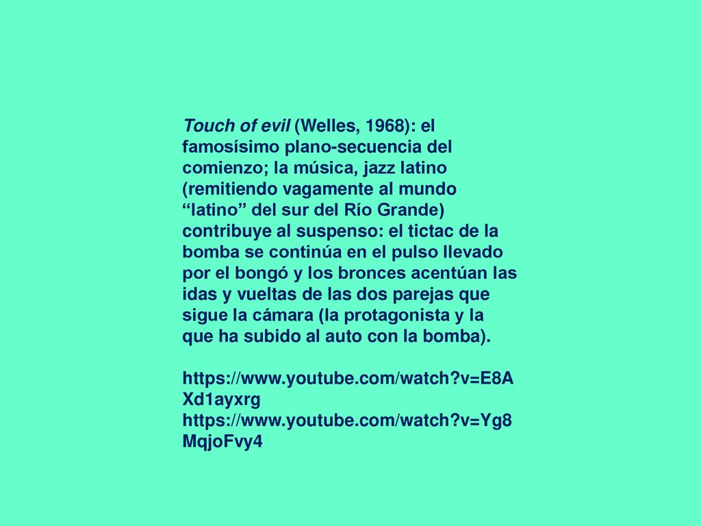 Touch of evil (Welles, 1968): el famosísimo plano-secuencia del comienzo; la música, jazz latino (remitiendo vagamente al mundo latino del sur del Río Grande) contribuye al suspenso: el tictac de la bomba se continúa en el pulso llevado por el bongó y los bronces acentúan las idas y vueltas de las dos parejas que sigue la cámara (la protagonista y la que ha subido al auto con la bomba).