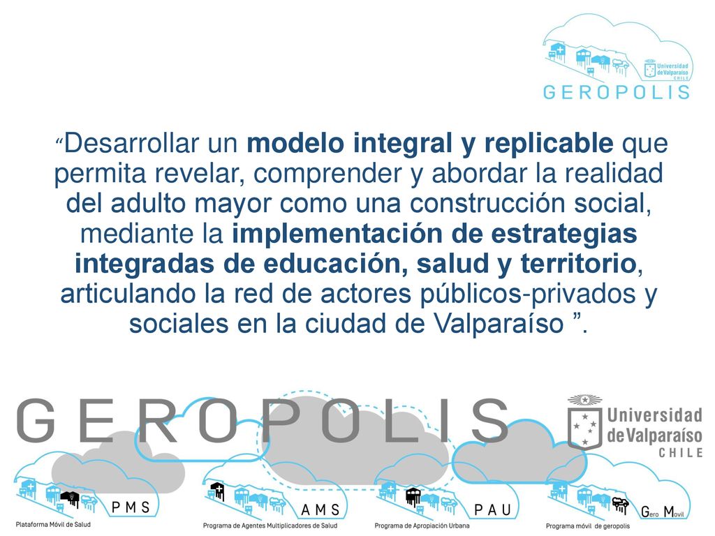 Desarrollar un modelo integral y replicable que permita revelar, comprender y abordar la realidad del adulto mayor como una construcción social, mediante la implementación de estrategias integradas de educación, salud y territorio, articulando la red de actores públicos-privados y sociales en la ciudad de Valparaíso .