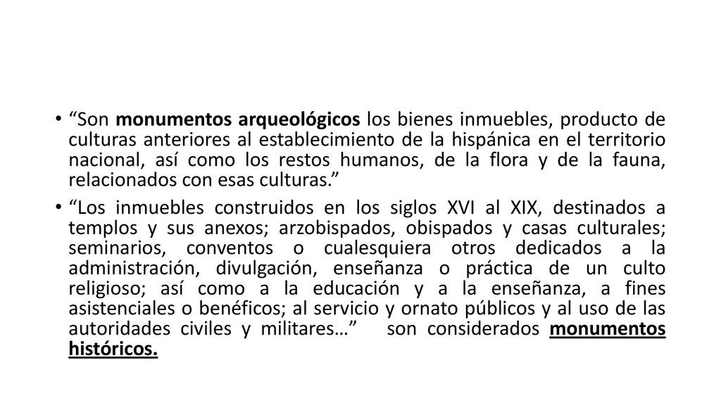 Son monumentos arqueológicos los bienes inmuebles, producto de culturas anteriores al establecimiento de la hispánica en el territorio nacional, así como los restos humanos, de la flora y de la fauna, relacionados con esas culturas.