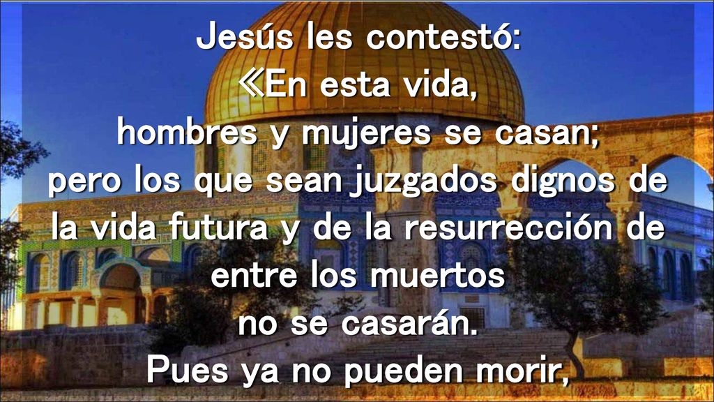 Jesús les contestó: «En esta vida, hombres y mujeres se casan; pero los que sean juzgados dignos de la vida futura y de la resurrección de entre los muertos no se casarán.
