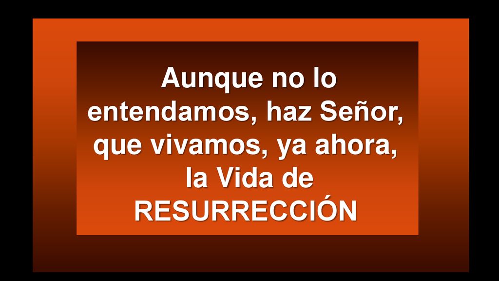Aunque no lo entendamos, haz Señor, que vivamos, ya ahora, la Vida de RESURRECCIÓN
