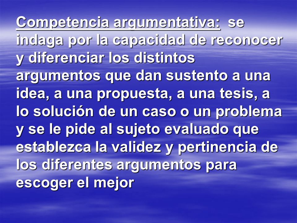 Competencia argumentativa: se indaga por la capacidad de reconocer y diferenciar los distintos argumentos que dan sustento a una idea, a una propuesta, a una tesis, a lo solución de un caso o un problema y se le pide al sujeto evaluado que establezca la validez y pertinencia de los diferentes argumentos para escoger el mejor