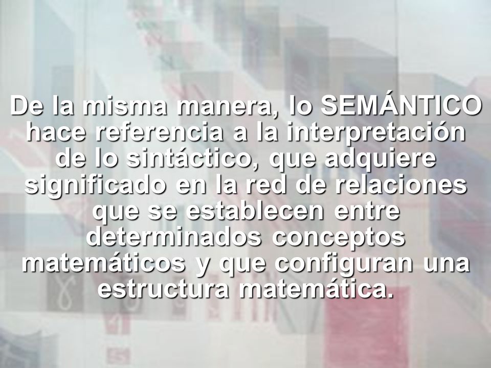 De la misma manera, lo SEMÁNTICO hace referencia a la interpretación de lo sintáctico, que adquiere significado en la red de relaciones que se establecen entre determinados conceptos matemáticos y que configuran una estructura matemática.