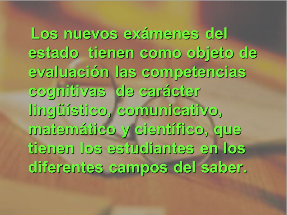 Los nuevos exámenes del estado tienen como objeto de evaluación las competencias cognitivas de carácter lingüístico, comunicativo, matemático y científico, que tienen los estudiantes en los diferentes campos del saber.