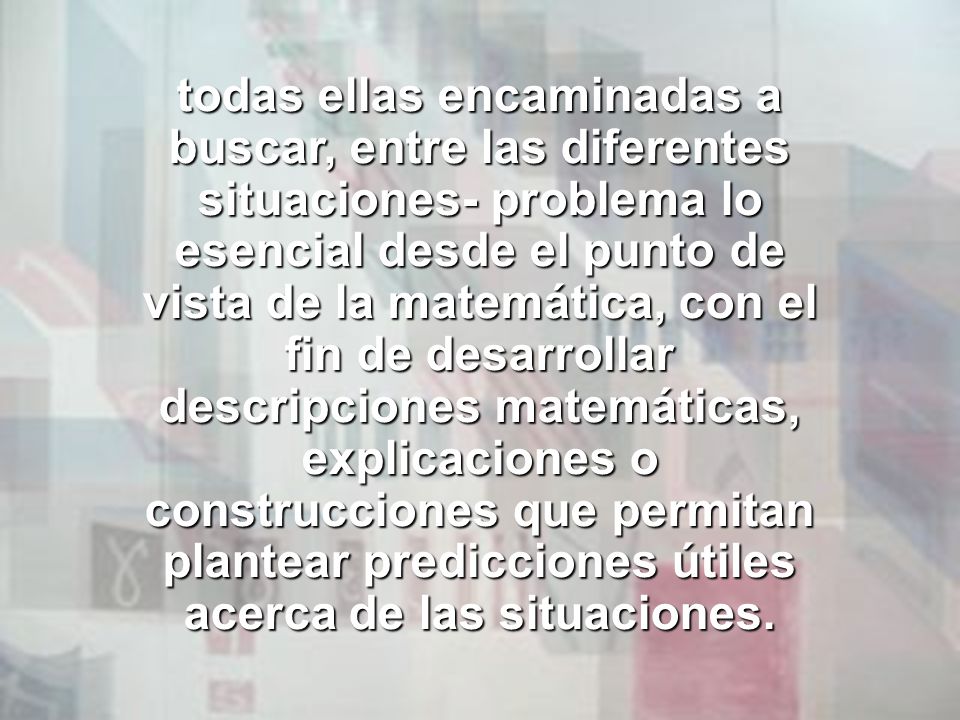 todas ellas encaminadas a buscar, entre las diferentes situaciones- problema lo esencial desde el punto de vista de la matemática, con el fin de desarrollar descripciones matemáticas, explicaciones o construcciones que permitan plantear predicciones útiles acerca de las situaciones.