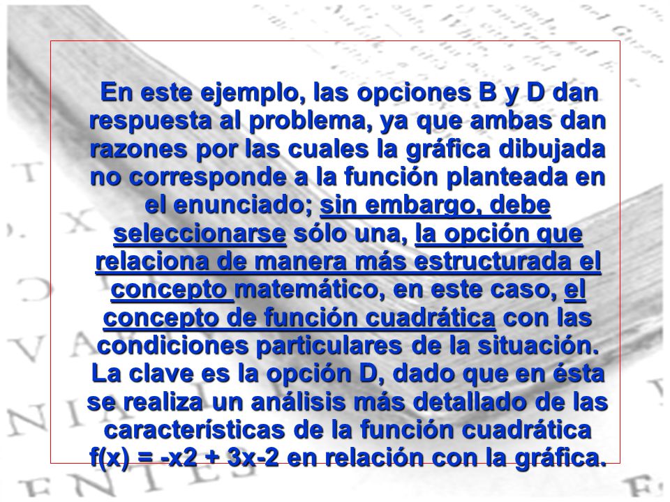 En este ejemplo, las opciones B y D dan respuesta al problema, ya que ambas dan razones por las cuales la gráfica dibujada no corresponde a la función planteada en el enunciado; sin embargo, debe seleccionarse sólo una, la opción que relaciona de manera más estructurada el concepto matemático, en este caso, el concepto de función cuadrática con las condiciones particulares de la situación.