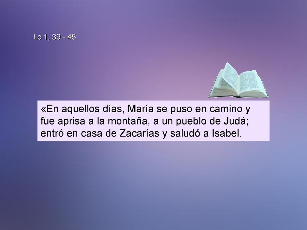 Lc 1, «En aquellos días, María se puso en camino y fue aprisa a la montaña, a un pueblo de Judá; entró en casa de Zacarías y saludó a Isabel.