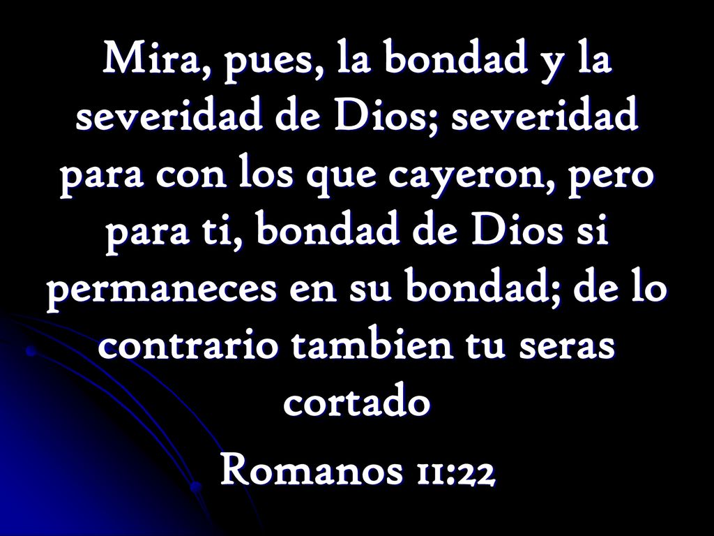 Mira, pues, la bondad y la severidad de Dios; severidad para con los que cayeron, pero para ti, bondad de Dios si permaneces en su bondad; de lo contrario tambien tu seras cortado